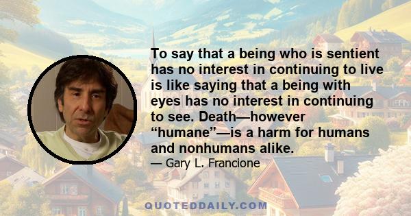 To say that a being who is sentient has no interest in continuing to live is like saying that a being with eyes has no interest in continuing to see. Death—however “humane”—is a harm for humans and nonhumans alike.