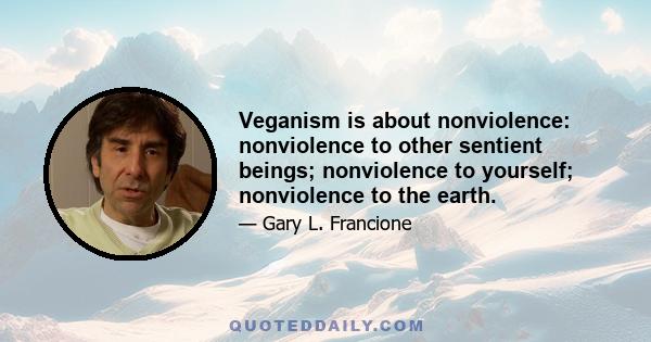 Veganism is about nonviolence: nonviolence to other sentient beings; nonviolence to yourself; nonviolence to the earth.