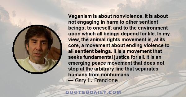 Veganism is about nonviolence. It is about not engaging in harm to other sentient beings; to oneself; and to the environment upon which all beings depend for life. In my view, the animal rights movement is, at its core, 