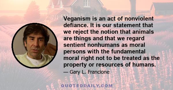 Veganism is an act of nonviolent defiance. It is our statement that we reject the notion that animals are things and that we regard sentient nonhumans as moral persons with the fundamental moral right not to be treated