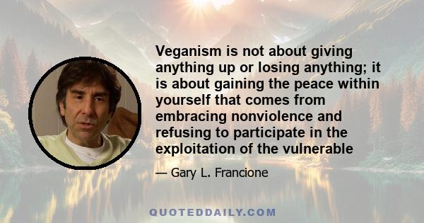 Veganism is not about giving anything up or losing anything; it is about gaining the peace within yourself that comes from embracing nonviolence and refusing to participate in the exploitation of the vulnerable