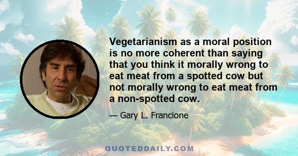 Vegetarianism as a moral position is no more coherent than saying that you think it morally wrong to eat meat from a spotted cow but not morally wrong to eat meat from a non-spotted cow.