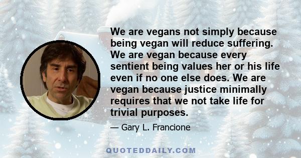 We are vegans not simply because being vegan will reduce suffering. We are vegan because every sentient being values her or his life even if no one else does. We are vegan because justice minimally requires that we not