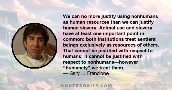 We can no more justify using nonhumans as human resources than we can justify human slavery. Animal use and slavery have at least one important point in common: both institutions treat sentient beings exclusively as