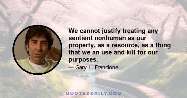 We cannot justify treating any sentient nonhuman as our property, as a resource, as a thing that we an use and kill for our purposes.