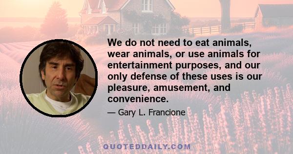 We do not need to eat animals, wear animals, or use animals for entertainment purposes, and our only defense of these uses is our pleasure, amusement, and convenience.