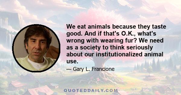 We eat animals because they taste good. And if that's O.K., what's wrong with wearing fur? We need as a society to think seriously about our institutionalized animal use.