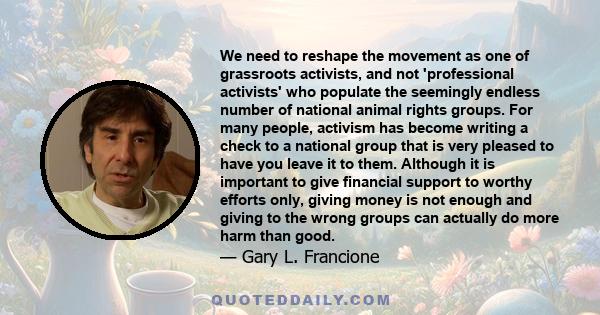 We need to reshape the movement as one of grassroots activists, and not 'professional activists' who populate the seemingly endless number of national animal rights groups. For many people, activism has become writing a 