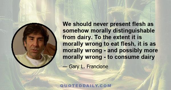 We should never present flesh as somehow morally distinguishable from dairy. To the extent it is morally wrong to eat flesh, it is as morally wrong - and possibly more morally wrong - to consume dairy