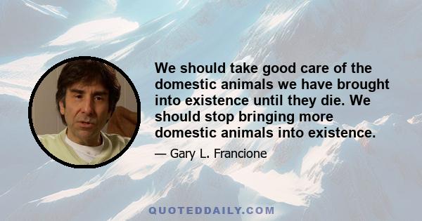 We should take good care of the domestic animals we have brought into existence until they die. We should stop bringing more domestic animals into existence.