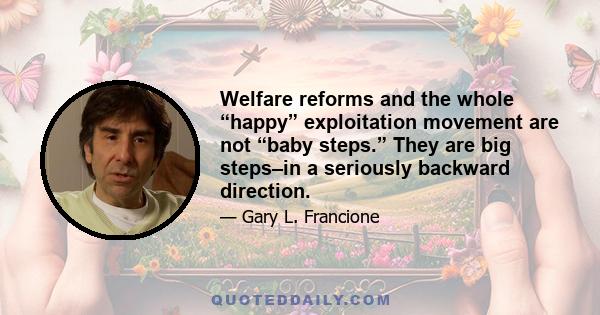 Welfare reforms and the whole “happy” exploitation movement are not “baby steps.” They are big steps–in a seriously backward direction.