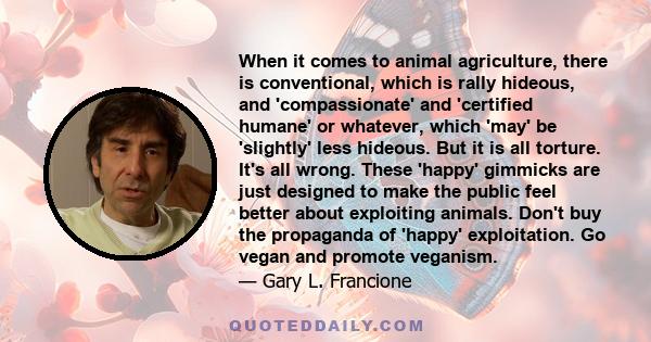 When it comes to animal agriculture, there is conventional, which is rally hideous, and 'compassionate' and 'certified humane' or whatever, which 'may' be 'slightly' less hideous. But it is all torture. It's all wrong.