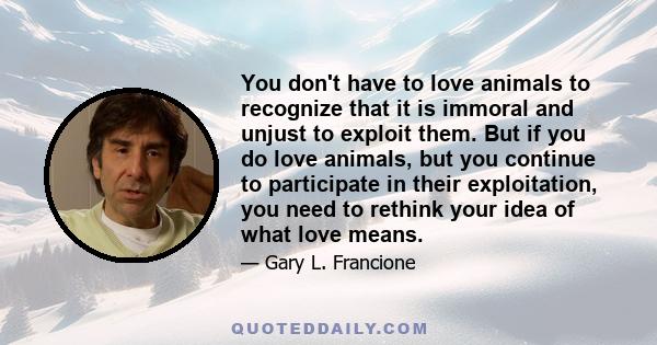 You don't have to love animals to recognize that it is immoral and unjust to exploit them. But if you do love animals, but you continue to participate in their exploitation, you need to rethink your idea of what love