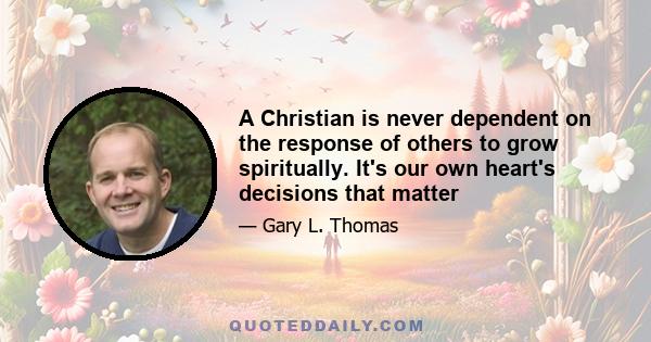 A Christian is never dependent on the response of others to grow spiritually. It's our own heart's decisions that matter