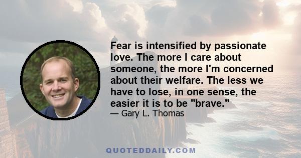 Fear is intensified by passionate love. The more I care about someone, the more I'm concerned about their welfare. The less we have to lose, in one sense, the easier it is to be brave.