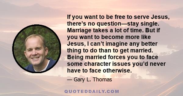 If you want to be free to serve Jesus, there’s no question—stay single. Marriage takes a lot of time. But if you want to become more like Jesus, I can’t imagine any better thing to do than to get married. Being married