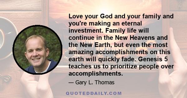 Love your God and your family and you're making an eternal investment. Family life will continue in the New Heavens and the New Earth, but even the most amazing accomplishments on this earth will quickly fade. Genesis 5 