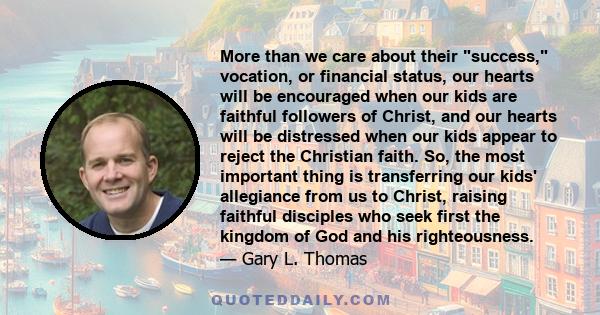 More than we care about their success, vocation, or financial status, our hearts will be encouraged when our kids are faithful followers of Christ, and our hearts will be distressed when our kids appear to reject the