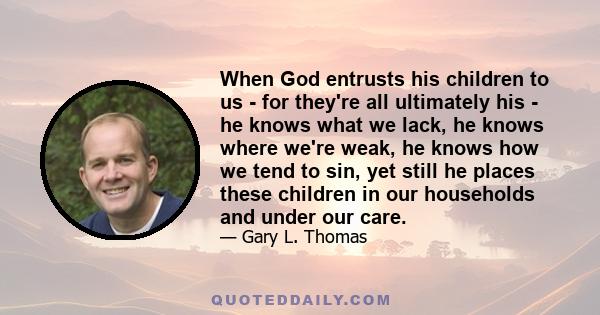 When God entrusts his children to us - for they're all ultimately his - he knows what we lack, he knows where we're weak, he knows how we tend to sin, yet still he places these children in our households and under our