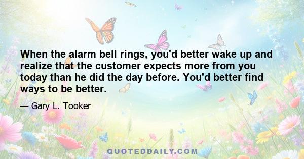 When the alarm bell rings, you'd better wake up and realize that the customer expects more from you today than he did the day before. You'd better find ways to be better.