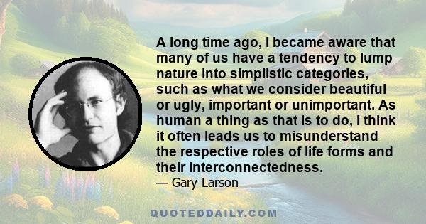 A long time ago, I became aware that many of us have a tendency to lump nature into simplistic categories, such as what we consider beautiful or ugly, important or unimportant. As human a thing as that is to do, I think 