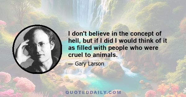 I don't believe in the concept of hell, but if I did I would think of it as filled with people who were cruel to animals.