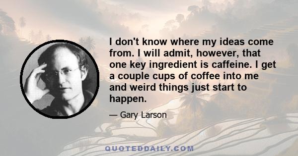 I don't know where my ideas come from. I will admit, however, that one key ingredient is caffeine. I get a couple cups of coffee into me and weird things just start to happen.