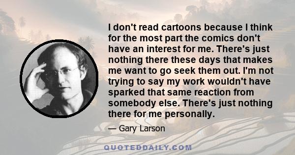 I don't read cartoons because I think for the most part the comics don't have an interest for me. There's just nothing there these days that makes me want to go seek them out. I'm not trying to say my work wouldn't have 