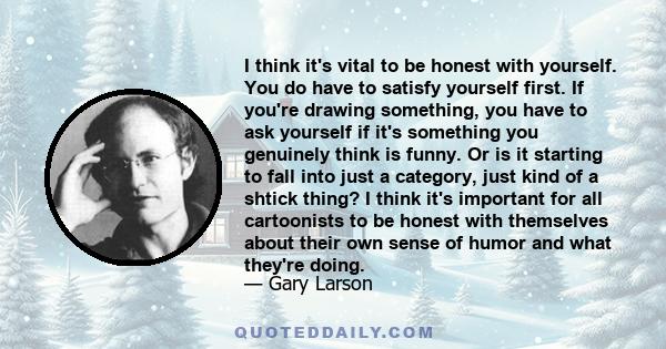 I think it's vital to be honest with yourself. You do have to satisfy yourself first. If you're drawing something, you have to ask yourself if it's something you genuinely think is funny. Or is it starting to fall into