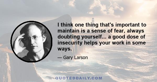 I think one thing that's important to maintain is a sense of fear, always doubting yourself... a good dose of insecurity helps your work in some ways.