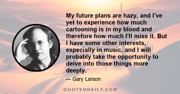 My future plans are hazy, and I've yet to experience how much cartooning is in my blood and therefore how much I'll miss it. But I have some other interests, especially in music, and I will probably take the opportunity 