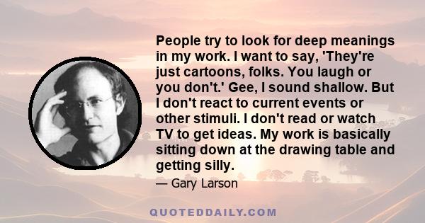 People try to look for deep meanings in my work. I want to say, 'They're just cartoons, folks. You laugh or you don't.' Gee, I sound shallow. But I don't react to current events or other stimuli. I don't read or watch