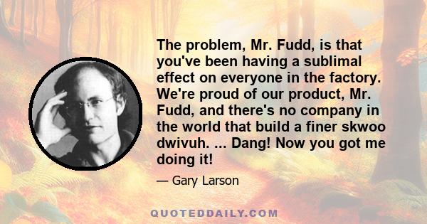 The problem, Mr. Fudd, is that you've been having a sublimal effect on everyone in the factory. We're proud of our product, Mr. Fudd, and there's no company in the world that build a finer skwoo dwivuh. ... Dang! Now