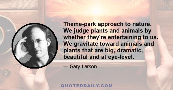 Theme-park approach to nature. We judge plants and animals by whether they're entertaining to us. We gravitate toward animals and plants that are big, dramatic, beautiful and at eye-level.