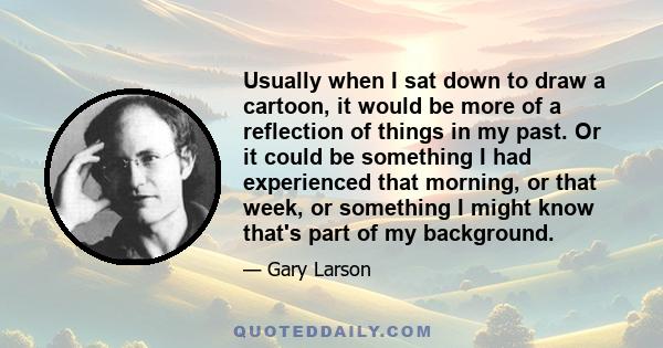 Usually when I sat down to draw a cartoon, it would be more of a reflection of things in my past. Or it could be something I had experienced that morning, or that week, or something I might know that's part of my