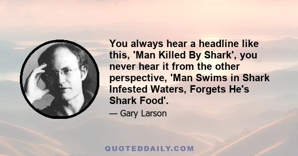 You always hear a headline like this, 'Man Killed By Shark', you never hear it from the other perspective, 'Man Swims in Shark Infested Waters, Forgets He's Shark Food'.