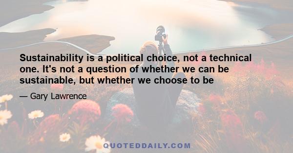 Sustainability is a political choice, not a technical one. It's not a question of whether we can be sustainable, but whether we choose to be