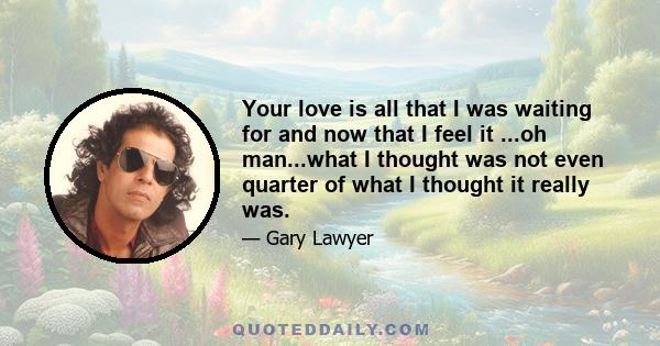 Your love is all that I was waiting for and now that I feel it ...oh man...what I thought was not even quarter of what I thought it really was.