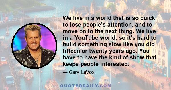 We live in a world that is so quick to lose people's attention, and to move on to the next thing. We live in a YouTube world, so it's hard to build something slow like you did fifteen or twenty years ago. You have to