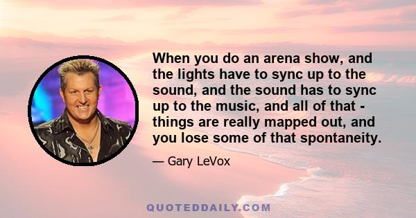 When you do an arena show, and the lights have to sync up to the sound, and the sound has to sync up to the music, and all of that - things are really mapped out, and you lose some of that spontaneity.