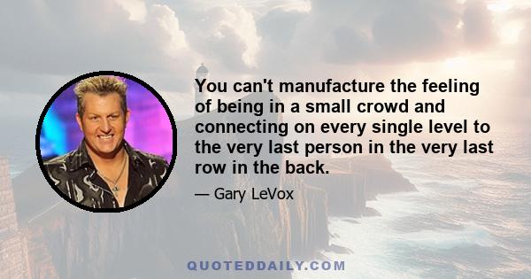 You can't manufacture the feeling of being in a small crowd and connecting on every single level to the very last person in the very last row in the back.