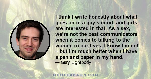 I think I write honestly about what goes on in a guy’s mind, and girls are interested in that. As a sex, we’re not the best communicators when it comes to talking to the women in our lives. I know I’m not – but I’m much 