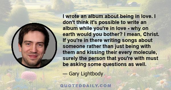 I wrote an album about being in love. I don't think it's possible to write an album while you're in love - why on earth would you bother? I mean, Christ. If you're in there writing songs about someone rather than just