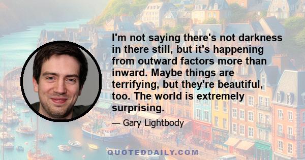 I'm not saying there's not darkness in there still, but it's happening from outward factors more than inward. Maybe things are terrifying, but they're beautiful, too. The world is extremely surprising.