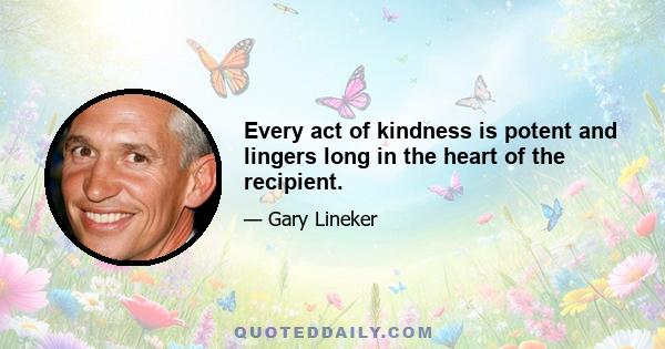 Every act of kindness is potent and lingers long in the heart of the recipient.