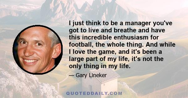 I just think to be a manager you've got to live and breathe and have this incredible enthusiasm for football, the whole thing. And while I love the game, and it's been a large part of my life, it's not the only thing in 