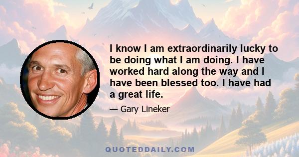 I know I am extraordinarily lucky to be doing what I am doing. I have worked hard along the way and I have been blessed too. I have had a great life.