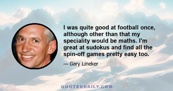 I was quite good at football once, although other than that my speciality would be maths. I'm great at sudokus and find all the spin-off games pretty easy too.