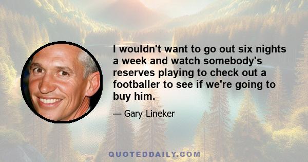 I wouldn't want to go out six nights a week and watch somebody's reserves playing to check out a footballer to see if we're going to buy him.