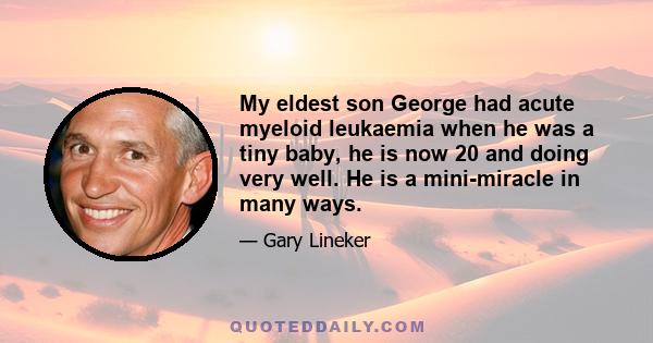 My eldest son George had acute myeloid leukaemia when he was a tiny baby, he is now 20 and doing very well. He is a mini-miracle in many ways.